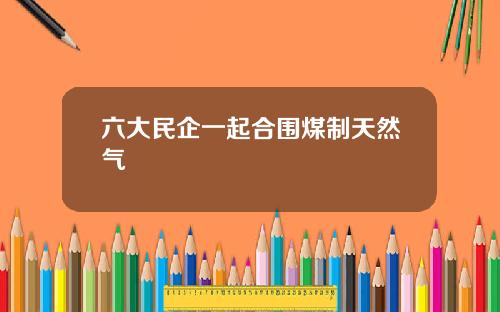 六大民企一起合围煤制天然气