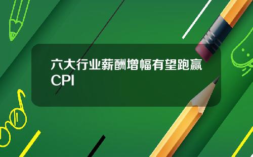 六大行业薪酬增幅有望跑赢CPI