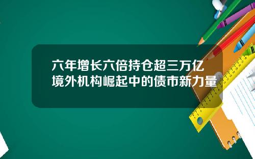 六年增长六倍持仓超三万亿境外机构崛起中的债市新力量