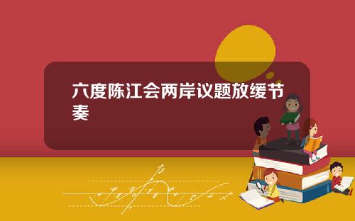 六度陈江会两岸议题放缓节奏