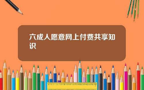 六成人愿意网上付费共享知识