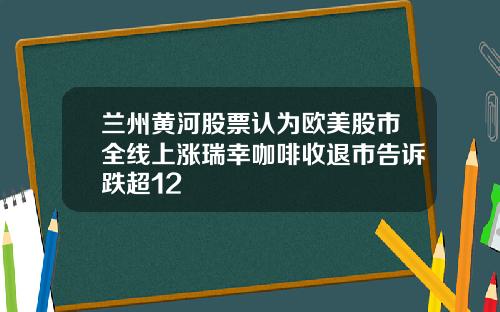 兰州黄河股票认为欧美股市全线上涨瑞幸咖啡收退市告诉跌超12