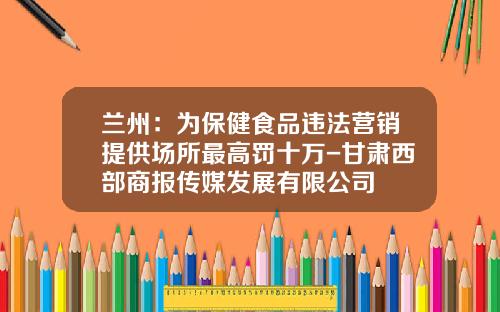 兰州：为保健食品违法营销提供场所最高罚十万-甘肃西部商报传媒发展有限公司