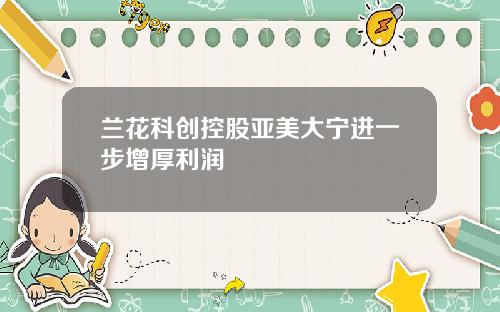 兰花科创控股亚美大宁进一步增厚利润