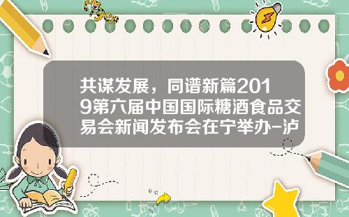 共谋发展，同谱新篇2019第六届中国国际糖酒食品交易会新闻发布会在宁举办-泸州系列酒多少参加南京糖酒会