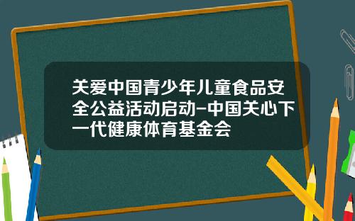 关爱中国青少年儿童食品安全公益活动启动-中国关心下一代健康体育基金会