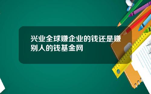 兴业全球赚企业的钱还是赚别人的钱基金网