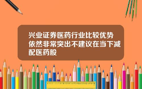 兴业证券医药行业比较优势依然非常突出不建议在当下减配医药股