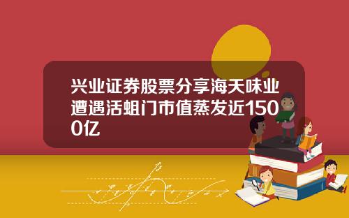 兴业证券股票分享海天味业遭遇活蛆门市值蒸发近1500亿