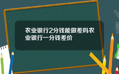 农业银行2分钱能做差吗农业银行一分钱差价