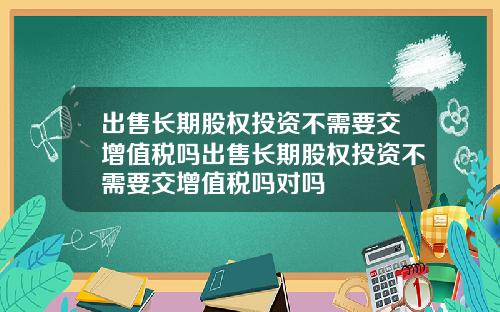 出售长期股权投资不需要交增值税吗出售长期股权投资不需要交增值税吗对吗