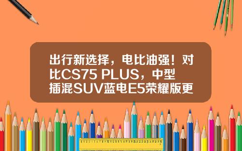 出行新选择，电比油强！对比CS75 PLUS，中型插混SUV蓝电E5荣耀版更受追捧