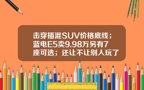 击穿插混SUV价格底线；蓝电E5卖9.98万另有7座可选；还让不让别人玩了