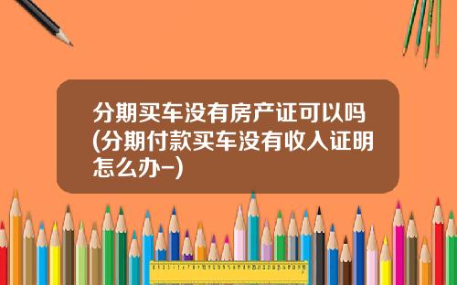 分期买车没有房产证可以吗(分期付款买车没有收入证明怎么办-)