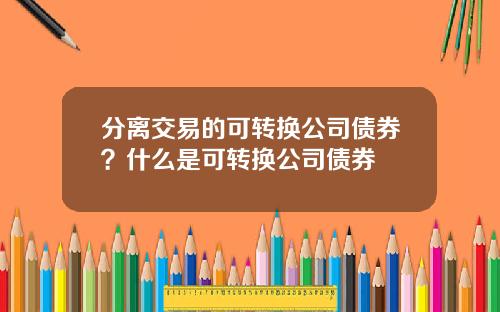 分离交易的可转换公司债券？什么是可转换公司债券