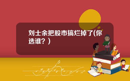 刘士余把股市搞烂掉了(你选谁？)
