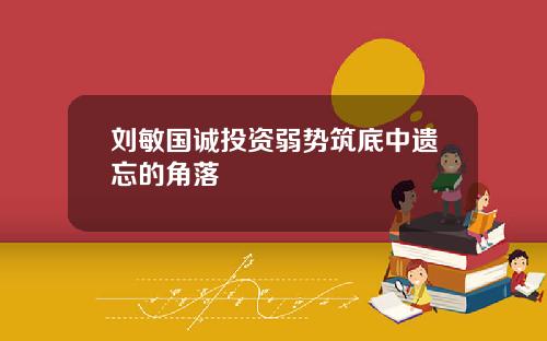 刘敏国诚投资弱势筑底中遗忘的角落