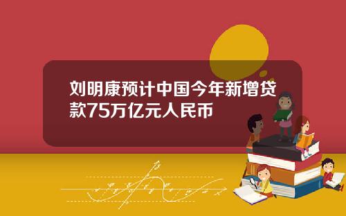 刘明康预计中国今年新增贷款75万亿元人民币
