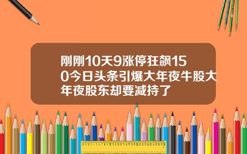 刚刚10天9涨停狂飙150今日头条引爆大年夜牛股大年夜股东却要减持了