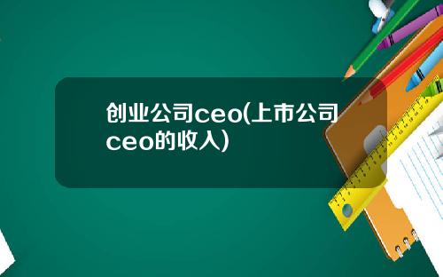 创业公司ceo(上市公司ceo的收入)