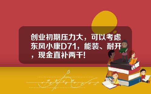 创业初期压力大，可以考虑东风小康D71，能装、耐开，现金直补两千!