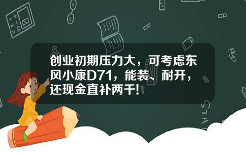 创业初期压力大，可考虑东风小康D71，能装、耐开，还现金直补两千!