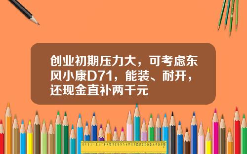 创业初期压力大，可考虑东风小康D71，能装、耐开，还现金直补两千元