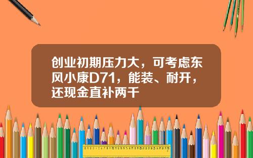 创业初期压力大，可考虑东风小康D71，能装、耐开，还现金直补两千