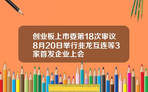 创业板上市委第18次审议8月20日举行兆龙互连等3家首发企业上会