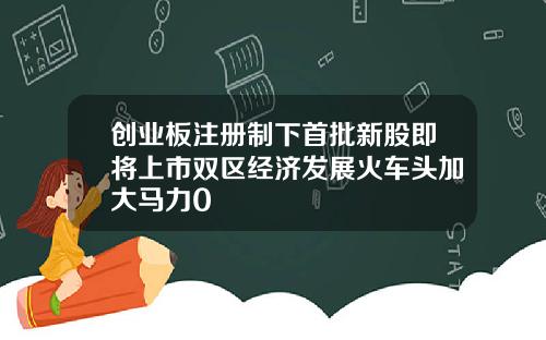 创业板注册制下首批新股即将上市双区经济发展火车头加大马力0