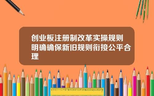 创业板注册制改革实操规则明确确保新旧规则衔接公平合理