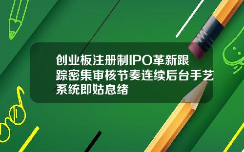 创业板注册制IPO革新跟踪密集审核节奏连续后台手艺系统即姑息绪