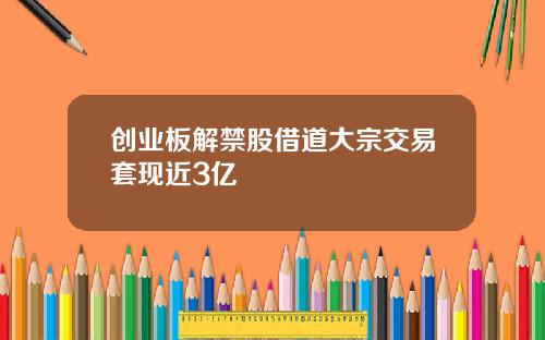 创业板解禁股借道大宗交易套现近3亿
