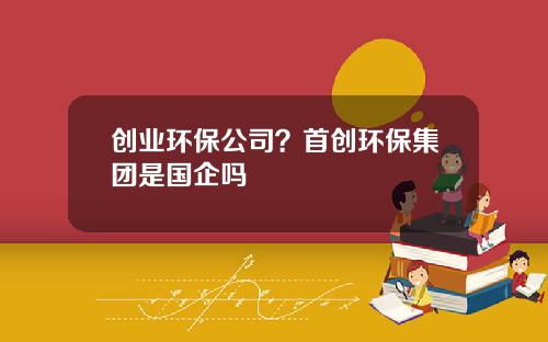 创业环保公司？首创环保集团是国企吗