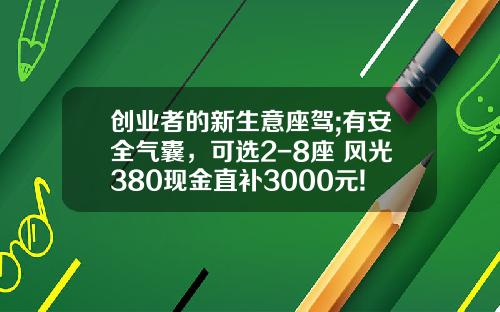 创业者的新生意座驾;有安全气囊，可选2-8座 风光380现金直补3000元!