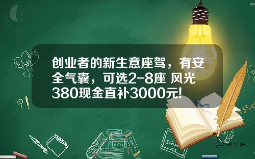 创业者的新生意座驾，有安全气囊，可选2-8座 风光380现金直补3000元!