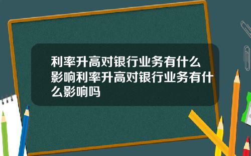 利率升高对银行业务有什么影响利率升高对银行业务有什么影响吗