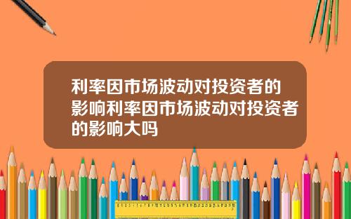 利率因市场波动对投资者的影响利率因市场波动对投资者的影响大吗