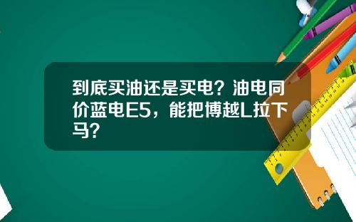到底买油还是买电？油电同价蓝电E5，能把博越L拉下马？