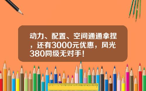 动力、配置、空间通通拿捏，还有3000元优惠，风光380同级无对手！