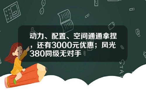 动力、配置、空间通通拿捏，还有3000元优惠；风光380同级无对手