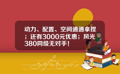 动力、配置、空间通通拿捏；还有3000元优惠；风光380同级无对手！