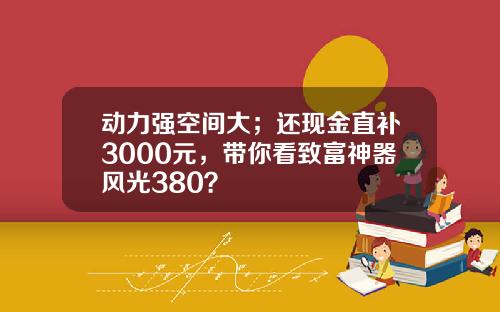 动力强空间大；还现金直补3000元，带你看致富神器风光380？