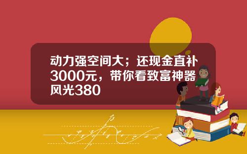 动力强空间大；还现金直补3000元，带你看致富神器风光380