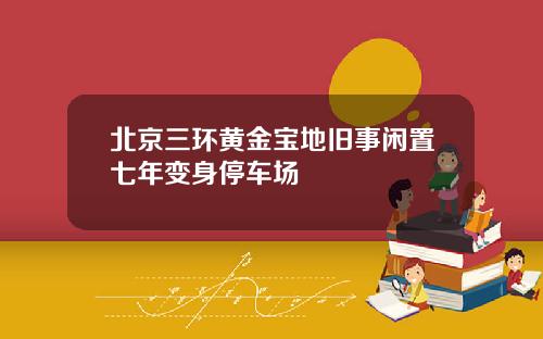 北京三环黄金宝地旧事闲置七年变身停车场