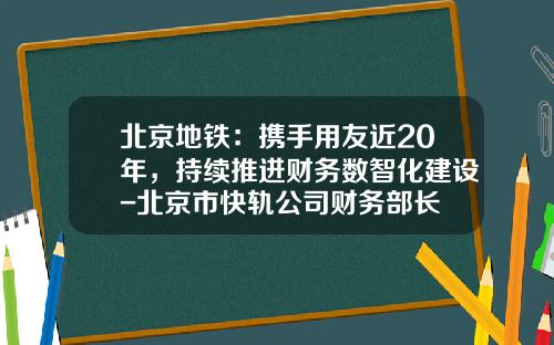 北京地铁：携手用友近20年，持续推进财务数智化建设-北京市快轨公司财务部长