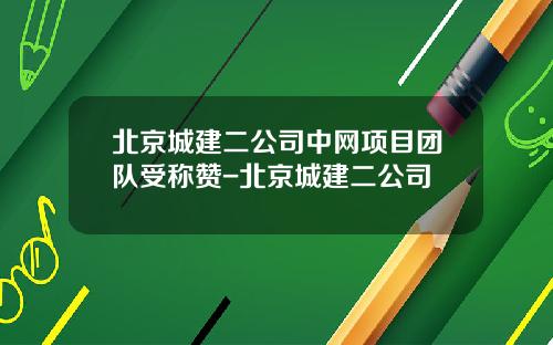 北京城建二公司中网项目团队受称赞-北京城建二公司