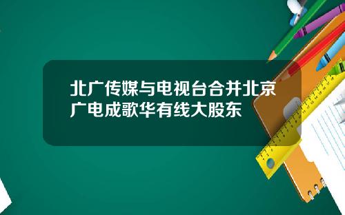 北广传媒与电视台合并北京广电成歌华有线大股东