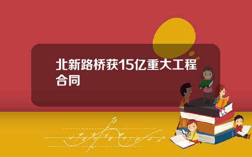 北新路桥获15亿重大工程合同