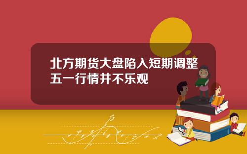 北方期货大盘陷入短期调整五一行情并不乐观